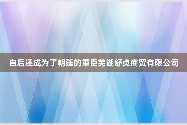 自后还成为了朝廷的重臣芜湖舒贞商贸有限公司