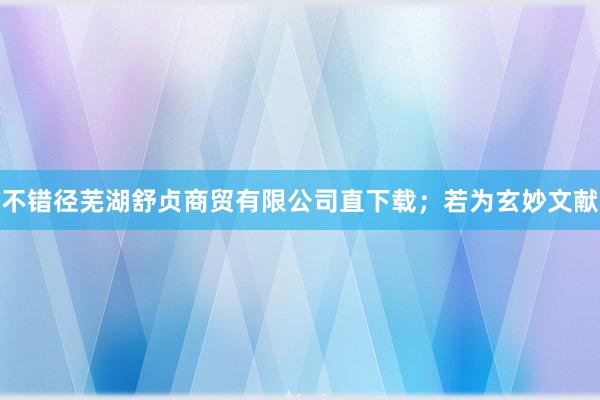 不错径芜湖舒贞商贸有限公司直下载；若为玄妙文献