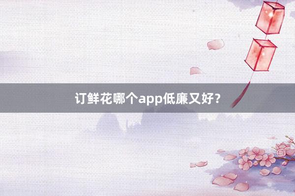 订鲜花哪个app低廉又好？