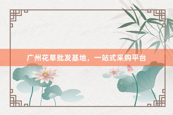 广州花草批发基地，一站式采购平台