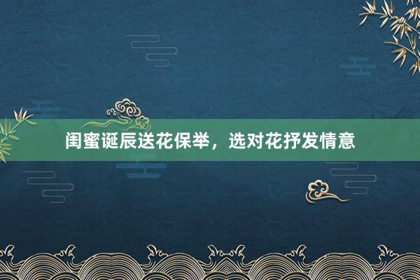 闺蜜诞辰送花保举,选对花抒发情意